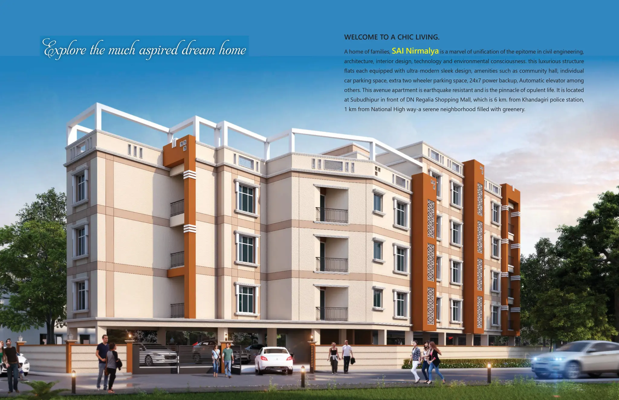 WELCOME TO A CHIC LIVING.
A home of families, SAI Nirmalya is a marvel of unification of the epitome in civil engineering,
architecture, interior design, technology and environmental consciousness. this luxurious structure
flats each equipped with ultra-modern sleek design, amenities such as community hall, individual
car parking space, extra two wheeler parking space, 24x7 power backup, Automatic elevator among
others. This avenue apartment is earthquake resistant and is the pinnacle of opulent life. It is located
at Subudhipur in front of DN Regalia Shopping Mall, which is 6 km. from Khandagiri police station,
1 km from National High way-a serene neighborhood filled with greenery